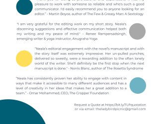 Testimonials: “Thank you for being so professional and dependable. It was my pleasure to work with someone so reliable and who's such a good communicator. I'd easily recommend you to anyone looking for an editor.” - Martin Boyce, author of The Few & Greasy Man: A Sextology | "I am very grateful for the editing work on my short story. Neala's discerning suggestions and effective communication helped both my writing and my peace of mind." - Renee Rampersadsingh, emerging writer & yoga instructor, AnugrahaYoga