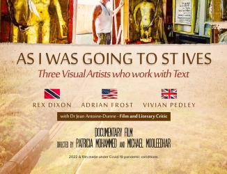 You tube link for trailer As I was going to St Ives      https://youtu.be/35sQugNL3m4       Directed by Patricia Mohammed and Michael Mooleedhar, this film was made during the Covid period on three artists including myself who work with Text.  It was shot on location in studios in Trinidad, England and the United States. The three artists are united by the influences of the St Ives School that shaped their early careers although each has developed original expressions.